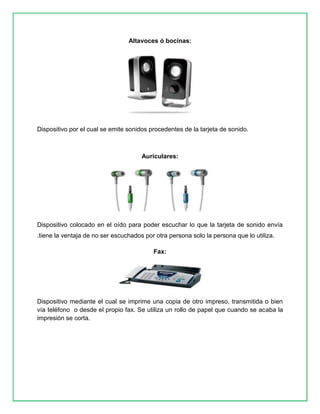 Altavoces ó bocinas: 
Dispositivo por el cual se emite sonidos procedentes de la tarjeta de sonido. 
Auriculares: 
Dispositivo colocado en el oído para poder escuchar lo que la tarjeta de sonido envía 
.tiene la ventaja de no ser escuchados por otra persona solo la persona que lo utiliza. 
Fax: 
Dispositivo mediante el cual se imprime una copia de otro impreso, transmitida o bien 
vía teléfono o desde el propio fax. Se utiliza un rollo de papel que cuando se acaba la 
impresión se corta. 
