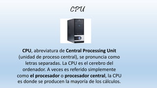 CPU, abreviatura de Central Processing Unit
(unidad de proceso central), se pronuncia como
letras separadas. La CPU es el cerebro del
ordenador. A veces es referido simplemente
como el procesador o procesador central, la CPU
es donde se producen la mayoría de los cálculos.
CPU
 
