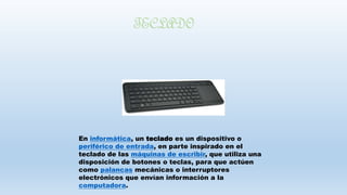 En informática, un teclado es un dispositivo o
periférico de entrada, en parte inspirado en el
teclado de las máquinas de escribir, que utiliza una
disposición de botones o teclas, para que actúen
como palancas mecánicas o interruptores
electrónicos que envían información a la
computadora.
TECLADO
 