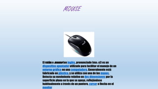 MOUSE
El ratón o mouse(en inglés, pronunciado [maʊs]) es un
dispositivo apuntador utilizado para facilitar el manejo de un
entorno gráfico en una computadora. Generalmente está
fabricado en plástico, y se utiliza con una de las manos.
Detecta su movimiento relativo en dos dimensiones por la
superficie plana en la que se apoya, reflejándose
habitualmente a través de un puntero, cursor o flecha en el
monitor
 