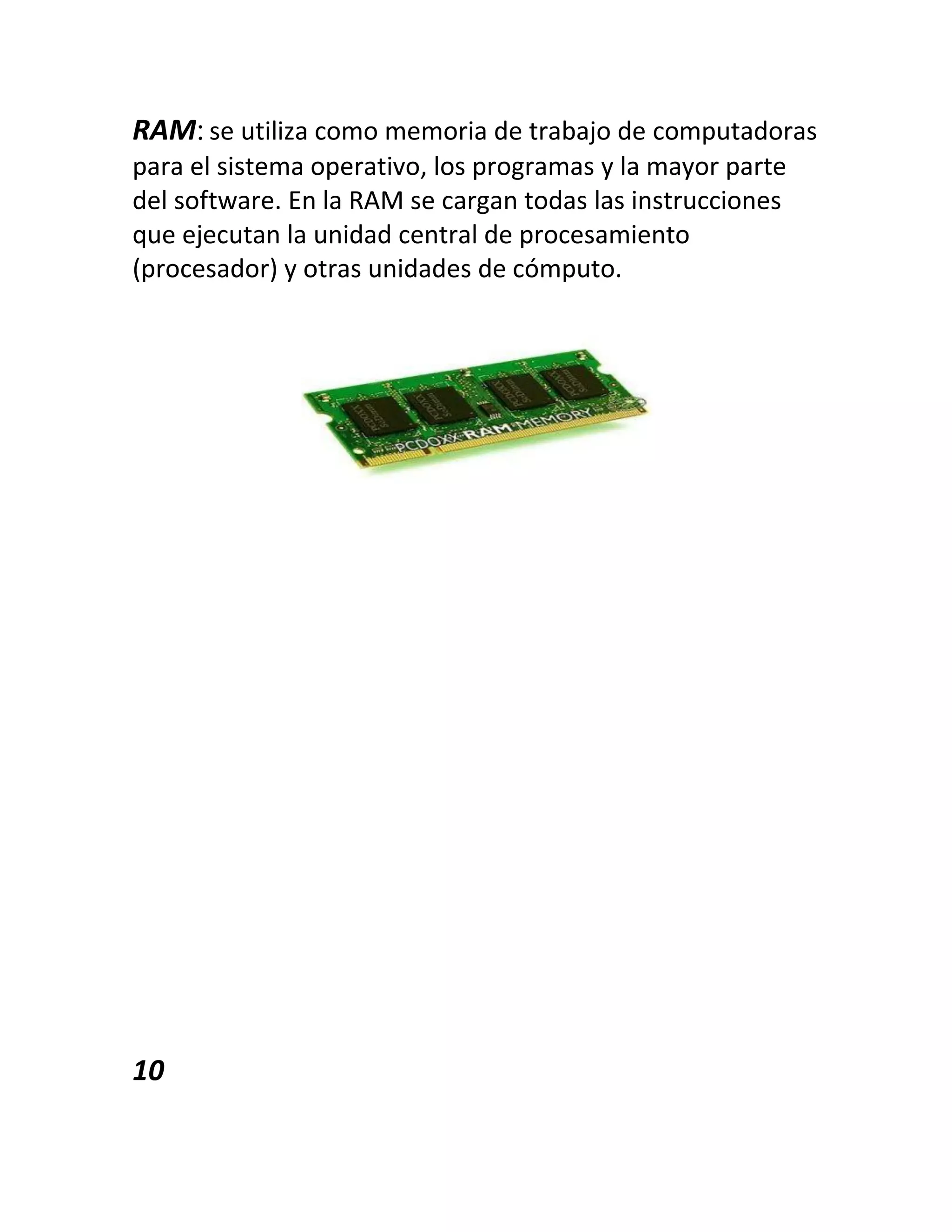 RAM:se utiliza como memoria de trabajo de computadoras
para el sistema operativo, los programas y la mayor parte
del software. En la RAM se cargan todas las instrucciones
que ejecutan la unidad central de procesamiento
(procesador) y otras unidades de cómputo.
10
 