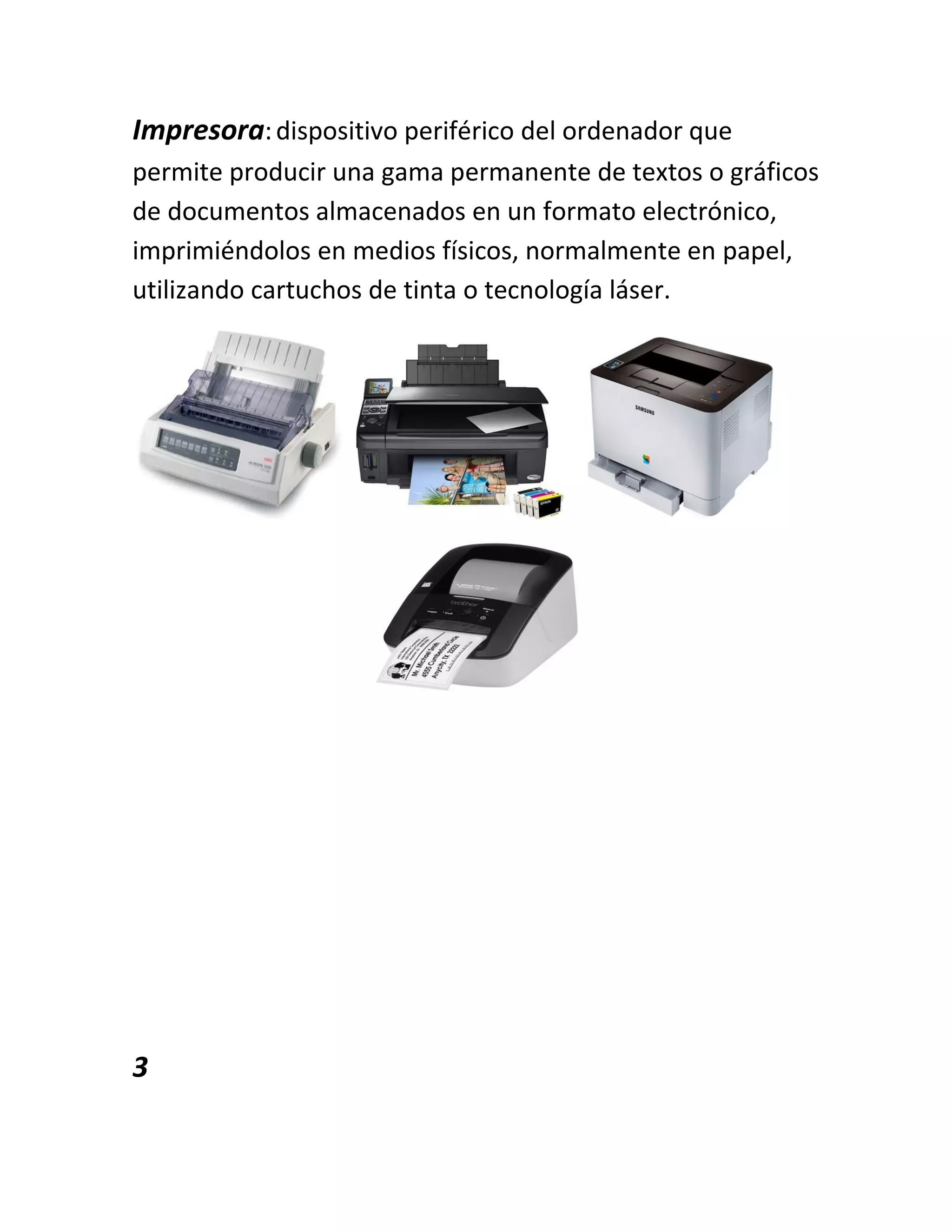 Impresora:dispositivo periférico del ordenador que
permite producir una gama permanente de textos o gráficos
de documentos almacenados en un formato electrónico,
imprimiéndolos en medios físicos, normalmente en papel,
utilizando cartuchos de tinta o tecnología láser.
3
 