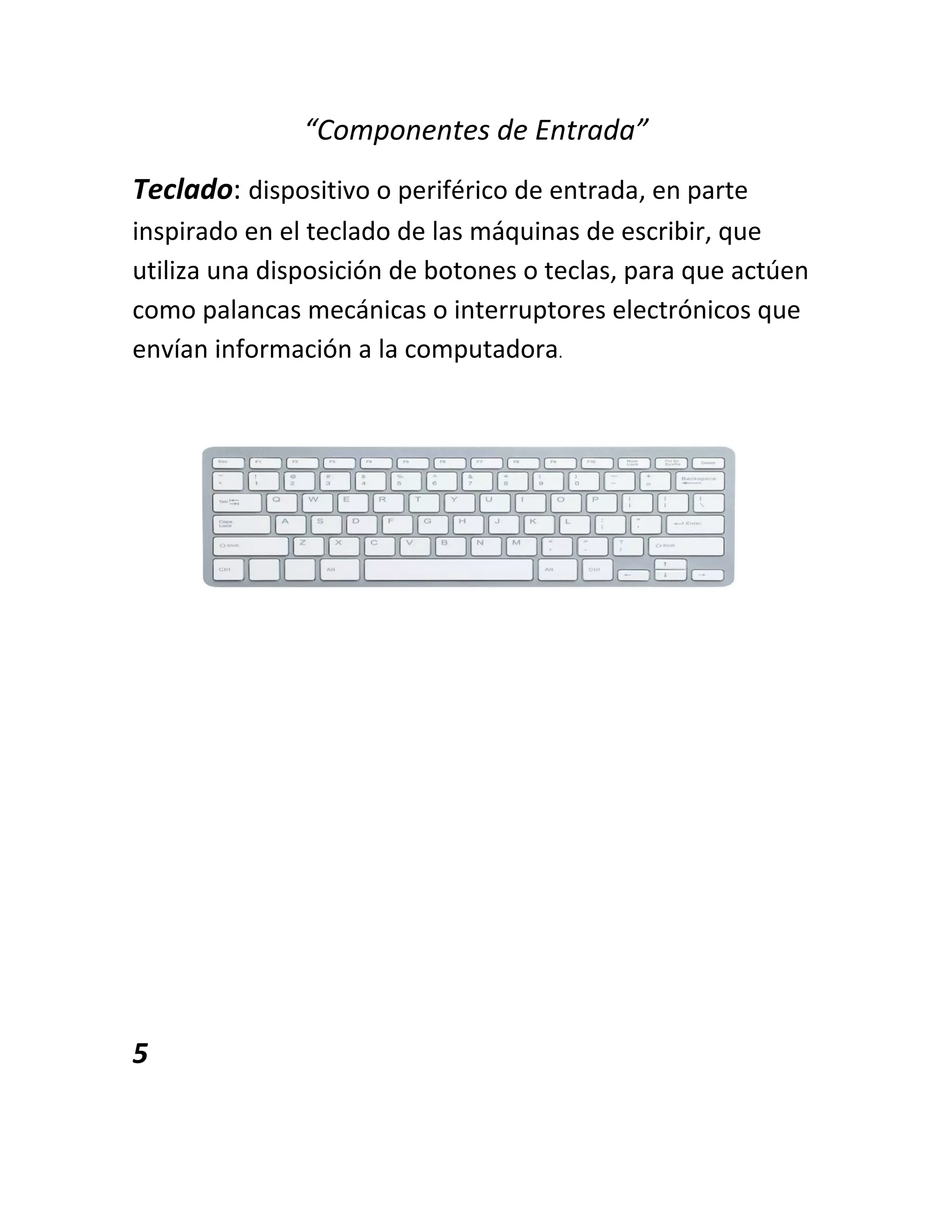 “Componentes de Entrada”
Teclado: dispositivo o periférico de entrada, en parte
inspirado en el teclado de las máquinas de escribir, que
utiliza una disposición de botones o teclas, para que actúen
como palancas mecánicas o interruptores electrónicos que
envían información a la computadora.
5
 