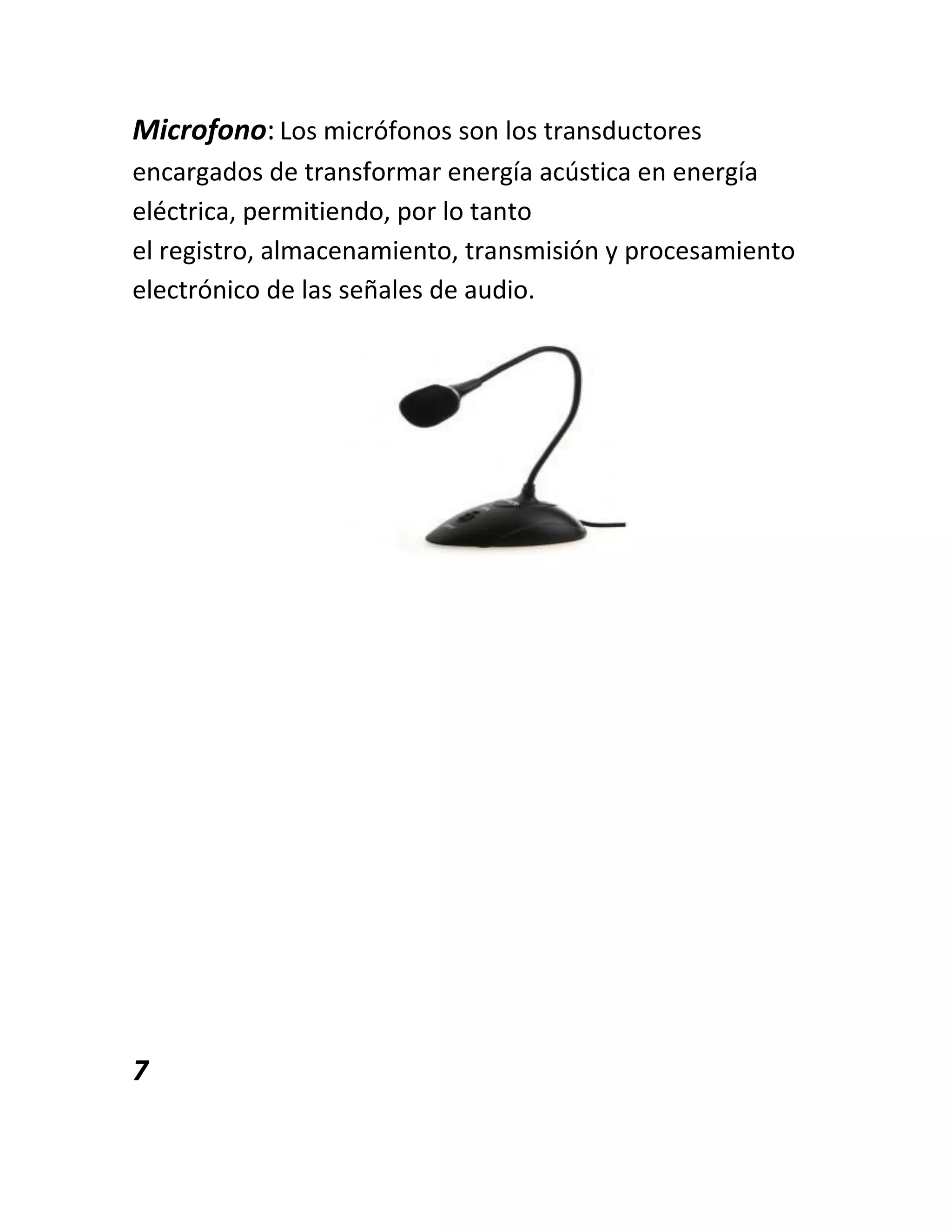Microfono: Los micrófonos son los transductores
encargados de transformar energía acústica en energía
eléctrica, permitiendo, por lo tanto
el registro, almacenamiento, transmisión y procesamiento
electrónico de las señales de audio.
7
 