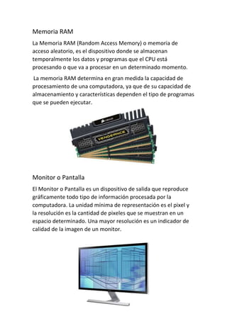 Memoria RAM
La Memoria RAM (Random Access Memory) o memoria de
acceso aleatorio, es el dispositivo donde se almacenan
temporalmente los datos y programas que el CPU está
procesando o que va a procesar en un determinado momento.
La memoria RAM determina en gran medida la capacidad de
procesamiento de una computadora, ya que de su capacidad de
almacenamiento y características dependen el tipo de programas
que se pueden ejecutar.
Monitor o Pantalla
El Monitor o Pantalla es un dispositivo de salida que reproduce
gráficamente todo tipo de información procesada por la
computadora. La unidad mínima de representación es el pixel y
la resolución es la cantidad de pixeles que se muestran en un
espacio determinado. Una mayor resolución es un indicador de
calidad de la imagen de un monitor.
 