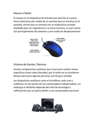 Mouse o Ratón
El mouse es un dispositivo de entrada que permite al usuario
hacer elecciones por medio de un puntero que se visualiza en la
pantalla, mismo que se controla con un dispositivo curvado,
diseñado para ser ergonómico a la mano humana, el cual cuenta
con principalmente dos botones y una rueda de desplazamiento.
Sistema de Sonido / Bocinas
Existen componentes auxiliares que sirven para realizar tareas
específicas como video-llamadas, por lo tanto no se consideran
básicos pero para algunas personas son de gran utilidad.
Los dispositivos auxiliares como el micrófono, web-cam y
audífonos no son partes de una computadora indispensables, sin
embargo el añadirlos depende del nivel de tecnología y
sofisticación que se quiera añadir a una computadora personal.
 