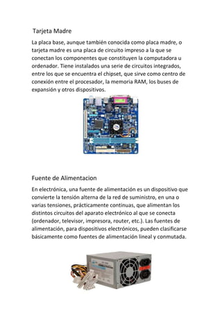Tarjeta Madre
La placa base, aunque también conocida como placa madre, o
tarjeta madre es una placa de circuito impreso a la que se
conectan los componentes que constituyen la computadora u
ordenador. Tiene instalados una serie de circuitos integrados,
entre los que se encuentra el chipset, que sirve como centro de
conexión entre el procesador, la memoria RAM, los buses de
expansión y otros dispositivos.
Fuente de Alimentacion
En electrónica, una fuente de alimentación es un dispositivo que
convierte la tensión alterna de la red de suministro, en una o
varias tensiones, prácticamente continuas, que alimentan los
distintos circuitos del aparato electrónico al que se conecta
(ordenador, televisor, impresora, router, etc.). Las fuentes de
alimentación, para dispositivos electrónicos, pueden clasificarse
básicamente como fuentes de alimentación lineal y conmutada.
 