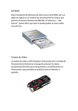 CD-ROM
Disco Compacto de Memoria de Sólo Lectura (CD-ROM, por sus
siglas en ingles) es un sistema de almacenamiento masivo que
permite el almacenamiento de 680 Mb. Al referirse a “sólo
lectura”, quiere decir que solo se puede grabar en este medio
una sola vez.
Tarjeta de Video
La tarjeta de video o GPU (Graphics Processing Unit o Unidad de
Procesamiento Grafico) se encarga de procesar los datos
provenientes del CPU para interpretarlos y transformarlos en
información representable en gráficos como el Monitor o
pantalla.
 