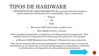  DISPOSITIVOS DE ALMACENAMIENTO: Son aquellos elementos donde se
puede almacenar información de la computadora. Aquí se encuentran:
1. Disquet
2. CD
3. DVD
4. Memorias USB ( Flash disks, pendrive etc.)
5. Disco Rígido interno y externo
Estos ejemplos corresponden a dispositivos de almacenamiento permanente. Pero
también existen los dispositivos de almacenamiento provisorio. Por ejemplo:
1. φ Memoria RAM (Random Access Memory) o Memoria de acceso aleatorio.
Este tipo de memoria almacena provisoriamente la información que se encuentra
actualmente en uso, hasta que el usuario decida apagar la computadora o almacene
la información en un dispositivo de almacenamiento permanente.
Siguiente
 