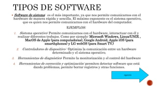  Software de sistema: es el más importante, ya que nos permite comunicarnos con el
hardware de manera rápida y sencilla. El máximo exponente es el sistema operativo,
que es quien nos permite comunicarnos con el hardware del computador.
EJEMPLOS:
1. Sistema operativo: Permite comunicarnos con el hardware, interactuar con él y
realizar diferentes trabajos. Como por ejemplo: Microsoft Windows, Linux/UNIX ,
MacOS de Apple (para computadoras), Google Android, Apple iOS (para
smarthphones) y LG webOS (para Smart TV.)
2. Controladores de dispositivo: Optimiza la comunicación entre un hardware
determinado y el sistema operativo.
3. Herramientas de diagnóstico: Permite la monitorización y el control del hardware
4. Herramientas de corrección y optimización: permiten detectar software que está
dando problemas, permite borrar registros y otras funciones.
siguiente
 