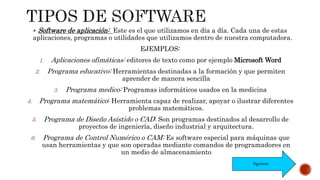  Software de aplicación: Este es el que utilizamos en día a día. Cada una de estas
aplicaciones, programas o utilidades que utilizamos dentro de nuestra computadora.
EJEMPLOS:
1. Aplicaciones ofimáticas: editores de texto como por ejemplo Microsoft Word
2. Programa educativo: Herramientas destinadas a la formación y que permiten
aprender de manera sencilla
3. Programa medico: Programas informáticos usados en la medicina
4. Programa matemático: Herramienta capaz de realizar, apoyar o ilustrar diferentes
problemas matemáticos.
5. Programa de Diseño Asistido o CAD: Son programas destinados al desarrollo de
proyectos de ingeniería, diseño industrial y arquitectura.
6. Programa de Control Numérico o CAM: Es software especial para máquinas que
usan herramientas y que son operadas mediante comandos de programadores en
un medio de almacenamiento
Siguiente
 