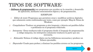  Software de programación: son programas que ayudan en la creación y desarrollo
de aplicación, mediante conocimientos lógicos y de programación.
EJEMPLOS:
1. Editor de texto: Programas que permiten crear y modificar archivos digitales
que solamente están conformados por texto, como por ejemplo: Blog de Notas de
Windows
2. Compiladores: Traduce un programa a otro lenguaje y detecta así posibles fallos
o problemas en el programa redactado.
3. Interprete: Estos traducen todo el programa desde el lenguaje de programación
a código máquina, los intérpretes solamente traducen la parte que sea
necesaria.
4. Enlazador: Enlaza el código objeto con las bibliotecas necesarias y produce un
fichero ejecutable.
5. Depurador: Usado para probar y eliminar los posibles errores en los programas.
Siguiente
 