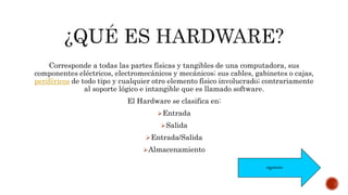Corresponde a todas las partes físicas y tangibles de una computadora, sus
componentes eléctricos, electromecánicos y mecánicos; sus cables, gabinetes o cajas,
periféricos de todo tipo y cualquier otro elemento físico involucrado; contrariamente
al soporte lógico e intangible que es llamado software.
El Hardware se clasifica en:
Entrada
Salida
Entrada/Salida
Almacenamiento
siguiente
 