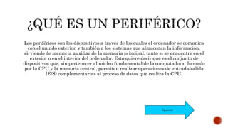 Los periféricos son los dispositivos a través de los cuales el ordenador se comunica
con el mundo exterior, y también a los sistemas que almacenan la información,
sirviendo de memoria auxiliar de la memoria principal, tanto si se encuentre en el
exterior o en el interior del ordenador. Esto quiere decir que es el conjunto de
dispositivos que, sin pertenecer al núcleo fundamental de la computadora, formado
por la CPU y la memoria central, permitan realizar operaciones de entrada/salida
(E/S) complementarias al proceso de datos que realiza la CPU.
Siguiente
 