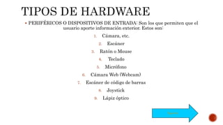  PERIFÉRICOS O DISPOSITIVOS DE ENTRADA: Son los que permiten que el
usuario aporte información exterior. Estos son:
1. Cámara, etc.
2. Escáner
3. Ratón o Mouse
4. Teclado
5. Micrófono
6. Cámara Web (Webcam)
7. Escáner de código de barras
8. Joystick
9. Lápiz óptico
Siguiente
 