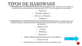  PERIFÉRICOS O DISPOSITIVOS DE SALIDA: Son los que muestran al usuario el
resultado de las operaciones realizadas por el PC. En este grupo se encuentran:
1. Impresora
2. Pantalla o Monitor
3. Altavoces o Parlantes
4. Audífonos
 PERIFÉRICOS O DISPOSITIVOS DE ENTRADA/SALIDA: Son los dispositivos que
pueden aportar simultáneamente información exterior al PC y al usuario. Aquí se
encuentran:
1. Monitor táctil
2. CD Rom
3. DVD Rom
4. Disquetera
5. Modem (Modulador/Demodulador) o Fax-Módem
6. Tarjeta de red
7. Controladores de puertos (seriales, paralelos, etc.)
Siguiente
 