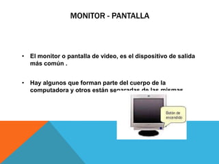 MONITOR - PANTALLA
• El monitor o pantalla de video, es el dispositivo de salida
más común .
• Hay algunos que forman parte del cuerpo de la
computadora y otros están separadas de las mismas.
 