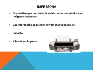IMPRESORA
• Dispositivo que convierte la salida de la computadora en
imágenes impresas.
• Las impresoras se pueden dividir en 2 tipos las de:
• Impacto.
• Y las de no impacto.
 