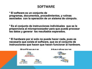 SOFTWARE
* El software es un conjunto de
programas, documentos, procedimientos, y rutinas
asociados con la operación de un sistema de cómputo.
* Es el conjunto de instrucciones individuales que se le
proporciona al microprocesador para que pueda procesar
los datos y generar los resultados esperados.
* El hardware por si solo no puede hacer nada, pues es
necesario que exista el software, que es el conjunto de
instrucciones que hacen que hacen funcionar al hardware.
 