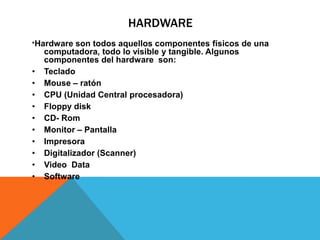 HARDWARE
*Hardware son todos aquellos componentes físicos de una
computadora, todo lo visible y tangible. Algunos
componentes del hardware son:
• Teclado
• Mouse – ratón
• CPU (Unidad Central procesadora)
• Floppy disk
• CD- Rom
• Monitor – Pantalla
• Impresora
• Digitalizador (Scanner)
• Video Data
• Software
 