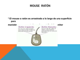 MOUSE RATÓN
* El mouse o ratón es arrastrado a lo largo de una superficie
para
maniobrar a un apuntador en la pantalla del monitor
 