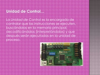 Unidad de Control…
La Unidad de Control es la encargada de
controlar que las instrucciones se ejecuten,
buscándolas en la memoria principal,
decodificándolas (interpretándolas) y que
después serán ejecutadas en la unidad de
proceso.

 