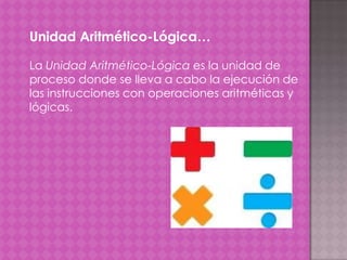 Unidad Aritmético-Lógica…
La Unidad Aritmético-Lógica es la unidad de
proceso donde se lleva a cabo la ejecución de
las instrucciones con operaciones aritméticas y
lógicas.

 