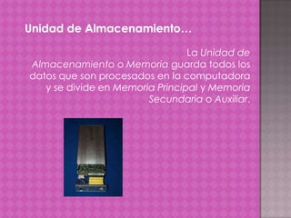 Unidad de Almacenamiento…
La Unidad de
Almacenamiento o Memoria guarda todos los
datos que son procesados en la computadora
y se divide en Memoria Principal y Memoria
Secundaria o Auxiliar.

 