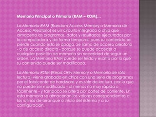 Memoria Principal o Primaria (RAM – ROM)…
La Memoria RAM (Random Access Memory o Memoria de
Acceso Aleatorio) es un circuito integrado o chip que
almacena los programas, datos y resultados ejecutados por
la computadora y de forma temporal, pues su contenido se
pierde cuando esta se apaga. Se llama de acceso aleatorio
- o de acceso directo - porque se puede acceder a
cualquier posición de memoria sin necesidad de seguir un
orden. La Memoria RAM puede ser leída y escrita por lo que
su contenido puede ser modificado.
La Memoria ROM (Read Only Memory o Memoria de sólo
lectura) viene grabada en chips con una serie de programas
por el fabricante de hardware y es sólo de lectura, por lo que
no puede ser modificada - al menos no muy rápida o
fácilmente - y tampoco se altera por cortes de corriente. En
esta memoria se almacenan los valores correspondientes a
las rutinas de arranque o inicio del sistema y a su
configuración.

 