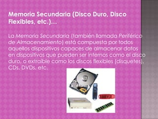 Memoria Secundaria (Disco Duro, Disco
Flexibles, etc.)…
La Memoria Secundaria (también llamada Periférico
de Almacenamiento) está compuesta por todos
aquellos dispositivos capaces de almacenar datos
en dispositivos que pueden ser internos como el disco
duro, o extraíble como los discos flexibles (disquetes),
CDs, DVDs, etc.

 