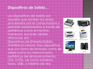 Dispositivos de Salida…
Los Dispositivos de Salida son
aquellos que reciben los datos
procesados por la computadora y
permiten exteriorizarlos a través de
periféricos como el monitor,
impresora, escáner, plotter,
altavoces, etc.
Dispositivos de Entrada/Salida
(Periféricos mixtos): Hay dispositivos
que son tanto de entrada como de
salida como los mencionados
periféricos de almacenamiento,
CDs, DVDs, así como módems,
faxes, USBs, o tarjetas de red.

 
