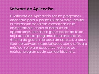 Software de Aplicación…
El Software de Aplicación son los programas
diseñados para o por los usuarios para facilitar
la realización de tareas específicas en la
computadora, como pueden ser las
aplicaciones ofimáticas (procesador de texto,
hoja de cálculo, programa de presentación,
sistema de gestión de base de datos...), u otros
tipos de software especializados como software
médico, software educativo, editores de
música, programas de contabilidad, etc.

 