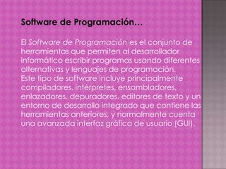 Software de Programación…
El Software de Programación es el conjunto de
herramientas que permiten al desarrollador
informático escribir programas usando diferentes
alternativas y lenguajes de programación.
Este tipo de software incluye principalmente
compiladores, intérpretes, ensambladores,
enlazadores, depuradores, editores de texto y un
entorno de desarrollo integrado que contiene las
herramientas anteriores, y normalmente cuenta
una avanzada interfaz gráfica de usuario (GUI).

 