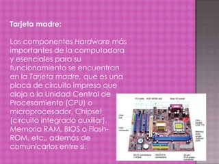 Tarjeta madre:
Los componentes Hardware más
importantes de la computadora
y esenciales para su
funcionamiento se encuentran
en la Tarjeta madre, que es una
placa de circuito impreso que
aloja a la Unidad Central de
Procesamiento (CPU) o
microprocesador, Chipset
(circuito integrado auxiliar),
Memoria RAM, BIOS o FlashROM, etc., además de
comunicarlos entre sí.

 