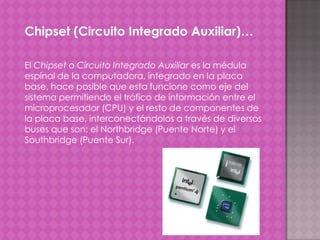 Chipset (Circuito Integrado Auxiliar)…
El Chipset o Circuito Integrado Auxiliar es la médula
espinal de la computadora, integrado en la placa
base, hace posible que esta funcione como eje del
sistema permitiendo el tráfico de información entre el
microprocesador (CPU) y el resto de componentes de
la placa base, interconectándolos a través de diversos
buses que son: el Northbridge (Puente Norte) y el
Southbridge (Puente Sur).

 