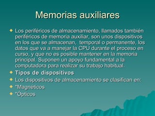 Memorias auxiliares Los periféricos de almacenamiento, llamados también periféricos de memoria auxiliar, son unos dispositivos en los que se almacenan,  temporal o permanente, los datos que va a manejar la CPU durante el proceso en curso, y que no es posible mantener en la memoria principal. Suponen un apoyo fundamental a la computadora para realizar su trabajo habitual.  Tipos de dispositivos Los dispositivos de almacenamiento se clasifican en: *Magnéticos  *Ópticos 