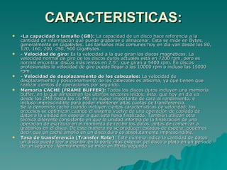 CARACTERISTICAS: -La capacidad o tamaño (GB):  La capacidad de un disco hace referencia a la cantidad de información que puede grabarse o almacenar. Esta se mide en Bytes, generalmente en GigaBytes. Los tamaños más comunes hoy en día van desde los 80, 120, 160, 200, 250, 500 GigaBytes. - Velocidad de giro:  Es la velocidad a la que giran los discos magnéticos. La velocidad normal de giro de los discos duros actuales está en 7200 rpm, pero es normal encontrar discos más lentos en 2.5’’, que giran a 5400 rpm. En discos profesionales la velocidad de giro puede llegar a las 10000 rpm o incluso las 15000 rpm.  - Velocidad de desplazamiento de los cabezales:  La velocidad de desplazamiento y posicionamiento de los cabezales es altísima, ya que tienen que realizar cientos de operaciones por segundo.  Memoria CACHE (FRAME BUFFER):  Todos los discos duros incluyen una memoria buffer, en la que almacenan los últimos sectores leídos; ésta, que hoy en día va desde los 2MB hasta los 16 MB, es súper importante de cara al rendimiento, e incluso imprescindible para poder mantener altas cuotas de transferencia.  Se la denomina caché cuando incluyen ciertas características de velocidad; los procesos se optimizan cuando el sistema vuelve de una operación de copiado de datos a la unidad sin esperar a que ésta haya finalizado. También utilizan otra técnica diferente consistente en que la unidad informa de la finalización de una operación de escritura en el momento de recibir los datos, antes de comenzar a grabarlos en el disco. De esta manera no se producen estados de espera; podemos decir que un caché amplio en un disco duro es absolutamente imprescindible. Tasa de transferencia (Transfer Rate) : Este número indica la cantidad de datos un disco puede leer o escribir en la parte más exterior del disco o plato en un periodo de un segundo. Normalmente se mide en Mbits/segundo.  