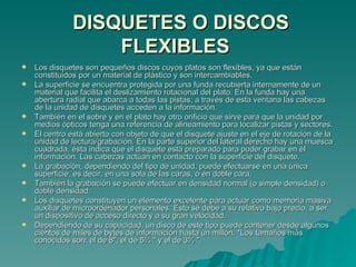 DISQUETES O DISCOS FLEXIBLES   Los disquetes son pequeños discos cuyos platos son flexibles, ya que están constituidos por un material de plástico y son intercambiables. La superficie se encuentra protegida por una funda recubierta internamente de un material que facilita el deslizamiento rotacional del plato. En la funda hay una abertura radial que abarca a todas las pistas; a través de esta ventana las cabezas de la unidad de disquetes acceden a la información. También en el sobre y en el plato hay otro orificio que sirve para que la unidad por medios ópticos tenga una referencia de alineamiento para localizar pistas y sectores. El centro está abierto con objeto de que el disquete ajuste en el eje de rotación de la unidad de lectura/grabación. En la parte superior del lateral derecho hay una muesca cuadrada, ésta indica que el disquete está preparado para poder grabar en él información. Las cabezas actúan en contacto con la superficie del disquete. La grabación, dependiendo del tipo de unidad, puede efectuarse en una única superficie, es decir, en una sola de las caras, o en doble cara. También la grabación se puede efectuar en densidad normal (o simple densidad) o doble densidad. Los disquetes constituyen un elemento excelente para actuar como memoria masiva auxiliar de microordenador personales. Esto se debe a su relativo bajo precio, a ser un dispositivo de acceso directo y a su gran velocidad. Dependiendo de su capacidad, un disco de este tipo puede contener desde algunos cientos de miles de bytes de información hasta un millón.  * Los tamaños más conocidos son: el de 8", el de 5¼ " y el de 3½ ". 