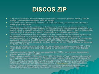 DISCOS ZIP El zip es un dispositivo de almacenamiento removible. Es cómodo, práctico, rápido y fácil de manejar, que ha sido inventado en 1994 por Iomega. *Se caracterizan externamente por ser de un color azul oscuro, son mucho más robustos y fiables que los disquetes. Se basa en un sistema de cabezas de lectura/escritura montado en un actuador linear que sobrevuela un disco de polímero similar a un disquete que gira rápidamente en el interior de una carcasa rígida. El actuador linear utiliza la tecnología de la Bobina de voz. Tiene un tamaño de 9 centímetros (3,5 pulgadas) y un diseño simplificado de la unidad lectograbadora. Es capaz de almacenar mucha más información, con un rendimiento mucho más rápido que el disquete estándar. La unidad Zip 100 tiene una tasa de transferencia de cerca de 1 megabyte/segundo y un tiempo de búsqueda de 28 milisegundos de promedio. En comparación un disquete estándar de 1,44 MB tiene 500 kbit/s (62,5 KB/s) de ratio y varios cientos de milisegundos de tiempo de búsqueda. Un disco de hoy en día con 7200 RPM tiene un tiempo de búsqueda de 8,5–9 ms. Vienen en una amplia variedad e interfaces. Las unidades internas tienen interfaz IDE o SCSI. Las unidades externas viene con puerto paralelo y SCSI inicialmente, y unos años después USB. La versión inicial del disco Zip tenía una capacidad de 100 Mb y con el tiempo Iomega lanza unidades y discos de 250 y 750 MB. Tienen todos un tamaño de 99 mm de ancho, 100 mm de alto y 7 mm de grosor en la zona del cierre. A los lados el grosor es menor. El tamaño extra respecto de los 90 mm del disquete de 3,5 provee del espacio para que la fuerza centrífuga sostenga el disco que rota lejos de su carcasa protectora a altas velocidades, eliminando el calor de la fricción que limitan las revoluciones por minuto. En la parte inferior incluye un  retroreflector  en la esquina superior izquierda (viendo el disco por la cara inferior). La caja es mayoritariamente transparente, se venden en paquetes individuales y cajas de 5 y 10 unidades. 