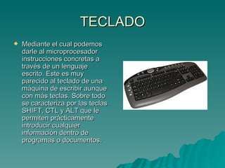 TECLADO Mediante el cual podemos darle al microprocesador instrucciones concretas a través de un lenguaje escrito. Este es muy parecido al teclado de una máquina de escribir aunque con más teclas. Sobre todo se caracteriza por las teclas SHIFT, CTL y ALT que le permiten prácticamente introducir cualquier información dentro de programas o documentos. 