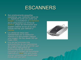 ESCANNERS Son prácticamente pequeñas copiadoras, que mediante haces de  luz  digitalizan punto por punto una  imagen  y la transfieren a  la memoria  de la computadora en forma de  archivo , el tipo de información que pueden rastrear se las da su tipo, incluso los hay que rastrean a  colores . La calidad de éstos está representada por la resolución máxima a la que pueden rastrear una imagen, los hay desde 300 dpi hasta 2400,  Una de las funciones más sobresalientes de los rastreadores de imágenes son las de permitir que programas inteligentes de reconocimiento de caracteres conviertan la imagen del documento rastreado en  texto  libre que puede, una vez convertido ser modificable incluso letra por letra. 