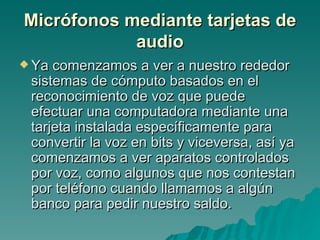 Micrófonos mediante tarjetas de audio Ya comenzamos a ver a nuestro rededor sistemas de cómputo basados en el reconocimiento de voz que puede efectuar una computadora mediante una tarjeta instalada específicamente para convertir la voz en bits y viceversa, así ya comenzamos a ver aparatos controlados por voz, como algunos que nos contestan por teléfono cuando llamamos a algún banco para pedir nuestro saldo. 