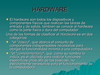 HARDWARE El hardware son todos los dispositivos y componentes físicos que realizan las tareas de entrada y de salida, tambíen se conoce al hardware como la parte física o dura del computador   Una de las formas de clasificar el  Hardware  es en dos categorías:  *el " básico ", que abarca el conjunto de componentes indispensables necesarios para otorgar la funcionalidad mínima a una computadora  *el " complementario ", que, como su nombre lo indica, es el utilizado para realizar funciones específicas (más allá de las básicas), no estrictamente necesarias para el funcionamiento de la computadora. 
