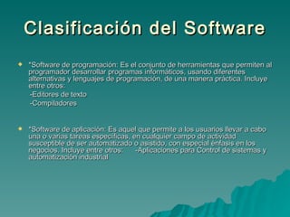 Clasificación del Software *Software de programación: Es el conjunto de herramientas que permiten al programador desarrollar programas informáticos, usando diferentes alternativas y lenguajes de programación, de una manera práctica. Incluye entre otros:  -Editores de texto -Compiladores *Software de aplicación: Es aquel que permite a los usuarios llevar a cabo una o varias tareas específicas, en cualquier campo de actividad susceptible de ser automatizado o asistido, con especial énfasis en los negocios. Incluye entre otros:  -Aplicaciones para Control de sistemas y automatización industrial 