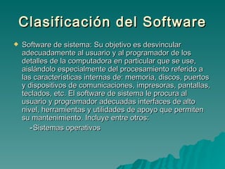 Clasificación del Software Software de sistema: Su objetivo es desvincular adecuadamente al usuario y al programador de los detalles de la computadora en particular que se use, aislándolo especialmente del procesamiento referido a las características internas de: memoria, discos, puertos y dispositivos de comunicaciones, impresoras, pantallas, teclados, etc. El software de sistema le procura al usuario y programador adecuadas interfaces de alto nivel, herramientas y utilidades de apoyo que permiten su mantenimiento. Incluye entre otros: - Sistemas operativos 
