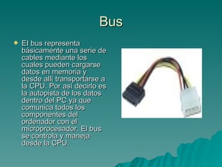 Bus EI bus representa básicamente una serie de cables mediante los cuales pueden cargarse datos en memoria y desde allí transportarse a la CPU. Por así decirlo es la autopista de los datos dentro del PC ya que comunica todos los componentes del ordenador con el microprocesador. El bus se controla y maneja desde la CPU.  