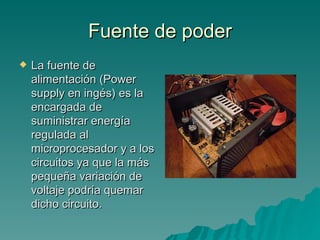 Fuente de poder La fuente de alimentación (Power supply en ingés) es la encargada de suministrar energía regulada al microprocesador y a los circuitos ya que la más pequeña variación de voltaje podría quemar dicho circuito. 