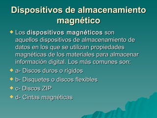 Dispositivos de almacenamiento magnético Los  dispositivos magnéticos  son aquellos dispositivos de almacenamiento de datos en los que se utilizan propiedades magnéticas de los materiales para almacenar información digital. Los más comunes son: a- Discos duros o rígidos b- Disquetes o discos flexibles c- Discos ZIP d- Cintas magnéticas 