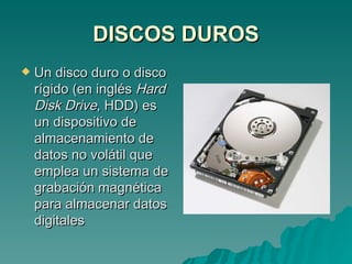 DISCOS DUROS Un disco duro o disco rígido (en inglés  Hard Disk Drive , HDD) es un dispositivo de almacenamiento de datos no volátil que emplea un sistema de grabación magnética para almacenar datos digitales  