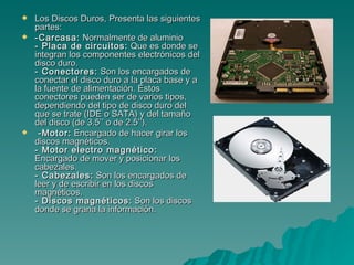 Los Discos Duros, Presenta las siguientes partes: -Carcasa:  Normalmente de aluminio  - Placa de circuitos:  Que es donde se integran los componentes electrónicos del disco duro.  - Conectores:  Son los encargados de conectar el disco duro a la placa base y a la fuente de alimentación. Estos conectores pueden ser de varios tipos, dependiendo del tipo de disco duro del que se trate (IDE o SATA) y del tamaño del disco (de 3.5’’ o de 2.5’’).  -Motor:  Encargado de hacer girar los discos magnéticos.  - Motor electro magnético:  Encargado de mover y posicionar los cabezales.  - Cabezales:  Son los encargados de leer y de escribir en los discos magnéticos.  - Discos magnéticos:  Son los discos donde se grana la información.  